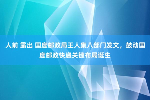 人前 露出 国度邮政局王人集八部门发文，鼓动国度邮政快递关键布局诞生