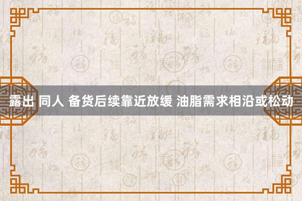 露出 同人 备货后续靠近放缓 油脂需求相沿或松动