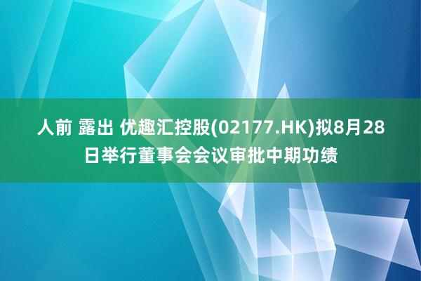 人前 露出 优趣汇控股(02177.HK)拟8月28日举行董事会会议审批中期功绩