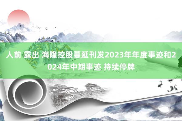 人前 露出 海隆控股蔓延刊发2023年年度事迹和2024年中期事迹 持续停牌