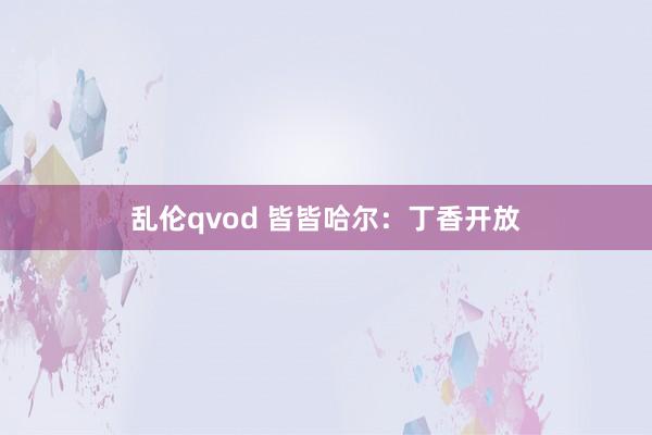 乱伦qvod 皆皆哈尔：丁香开放