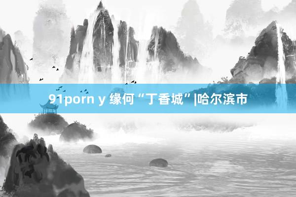 91porn y 缘何“丁香城”|哈尔滨市