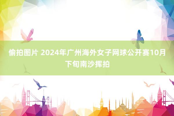 偷拍图片 2024年广州海外女子网球公开赛10月下旬南沙挥拍