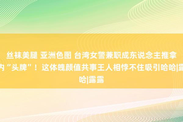 丝袜美腿 亚洲色图 台湾女警兼职成东说念主推拿店内“头牌”！这体魄颜值共事王人相悖不住吸引哈哈|露露