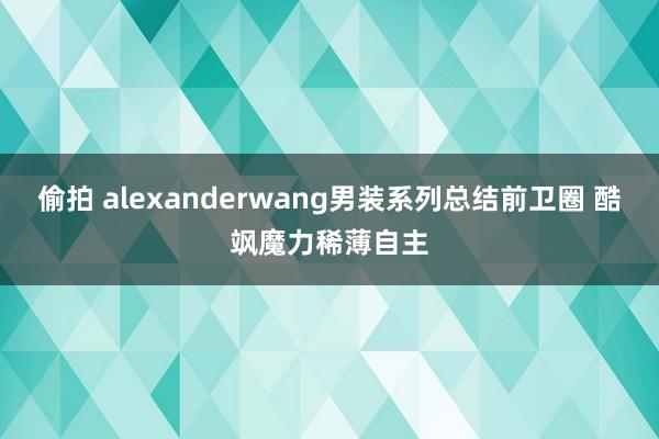 偷拍 alexanderwang男装系列总结前卫圈 酷飒魔力稀薄自主