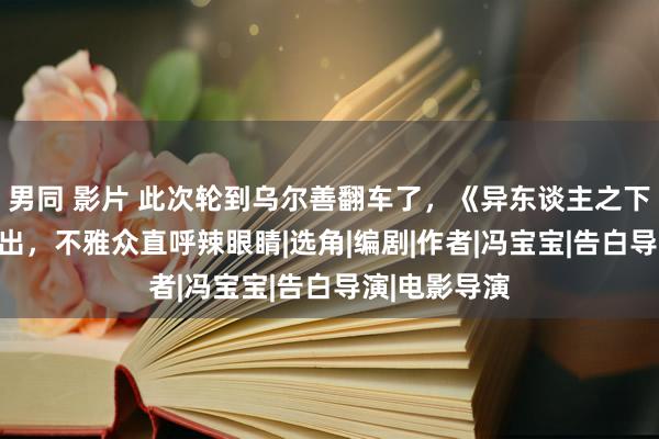 男同 影片 此次轮到乌尔善翻车了，《异东谈主之下》AI演员一出，不雅众直呼辣眼睛|选角|编剧|作者|冯宝宝|告白导演|电影导演