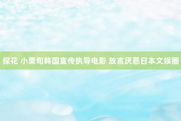 探花 小栗旬韩国宣传执导电影 放言厌恶日本文娱圈