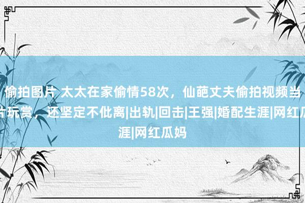 偷拍图片 太太在家偷情58次，仙葩丈夫偷拍视频当大片玩赏，还坚定不仳离|出轨|回击|王强|婚配生涯|网红瓜妈