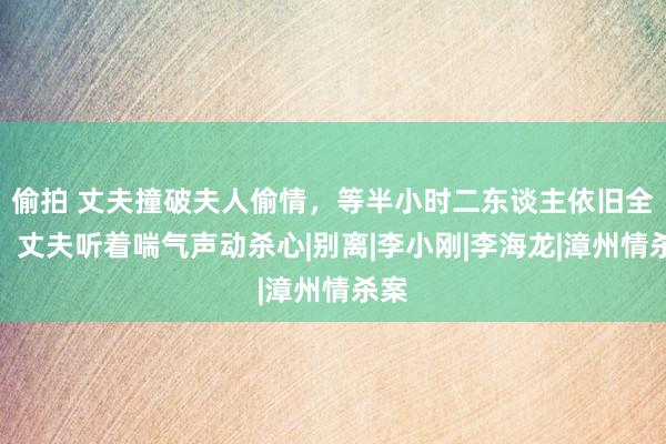 偷拍 丈夫撞破夫人偷情，等半小时二东谈主依旧全裸，丈夫听着喘气声动杀心|别离|李小刚|李海龙|漳州情杀案