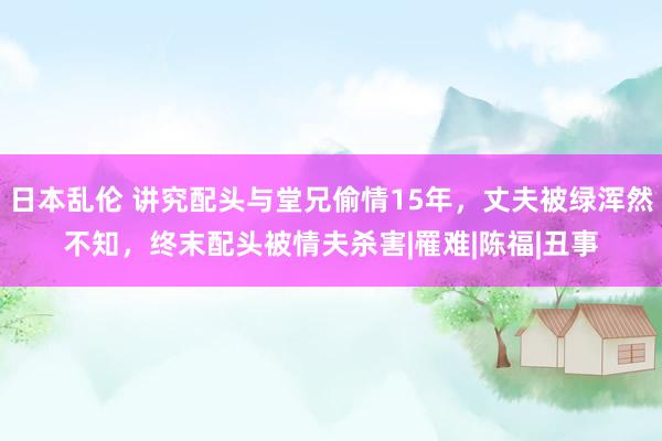 日本乱伦 讲究配头与堂兄偷情15年，丈夫被绿浑然不知，终末配头被情夫杀害|罹难|陈福|丑事