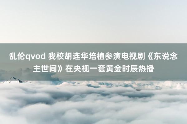 乱伦qvod 我校胡连华培植参演电视剧《东说念主世间》在央视一套黄金时辰热播