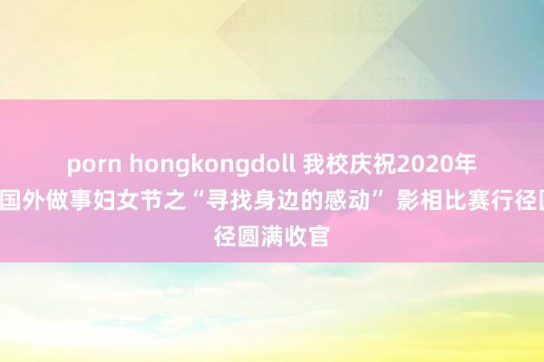 porn hongkongdoll 我校庆祝2020年“三八”国外做事妇女节之“寻找身边的感动” 影相比赛行径圆满收官