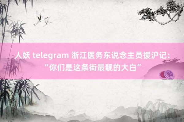 人妖 telegram 浙江医务东说念主员援沪记：“你们是这条街最靓的大白”