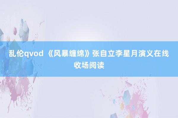 乱伦qvod 《风暴缠绵》张自立李星月演义在线收场阅读