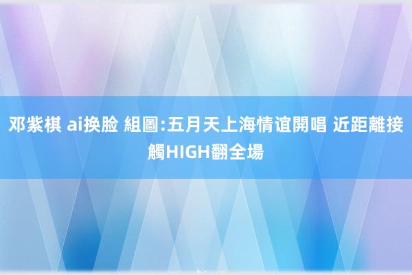 邓紫棋 ai换脸 組圖:五月天上海情谊開唱 近距離接觸HIGH翻全場