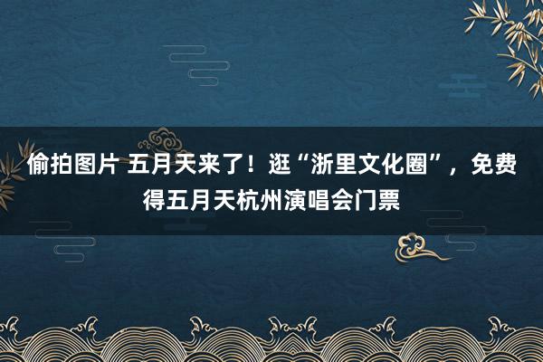 偷拍图片 五月天来了！逛“浙里文化圈”，免费得五月天杭州演唱会门票