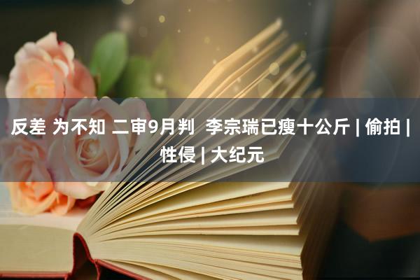 反差 为不知 二审9月判  李宗瑞已瘦十公斤 | 偷拍 | 性侵 | 大纪元