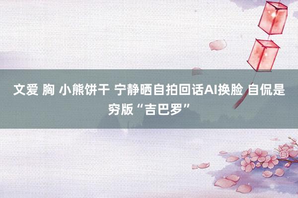 文爱 胸 小熊饼干 宁静晒自拍回话AI换脸 自侃是穷版“吉巴罗”