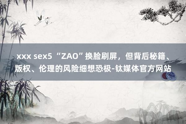 xxx sex5 “ZAO”换脸刷屏，但背后秘籍、版权、伦理的风险细想恐极-钛媒体官方网站